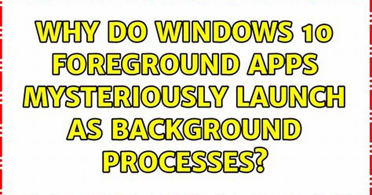 Why Do Windows 10 Foreground Apps Mysteriously Launch as Background Processes?